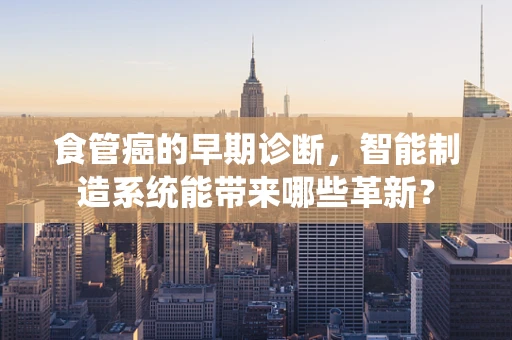 食管癌的早期诊断，智能制造系统能带来哪些革新？