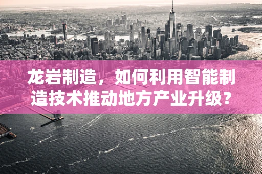 龙岩制造，如何利用智能制造技术推动地方产业升级？