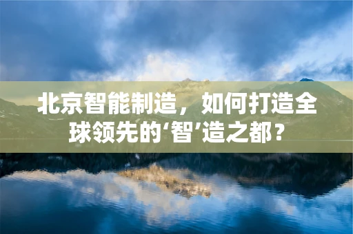 北京智能制造，如何打造全球领先的‘智’造之都？