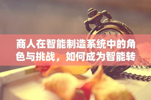 商人在智能制造系统中的角色与挑战，如何成为智能转型的领航者？