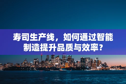 寿司生产线，如何通过智能制造提升品质与效率？