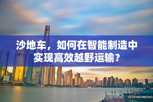 沙地车，如何在智能制造中实现高效越野运输？