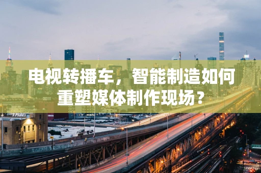 电视转播车，智能制造如何重塑媒体制作现场？