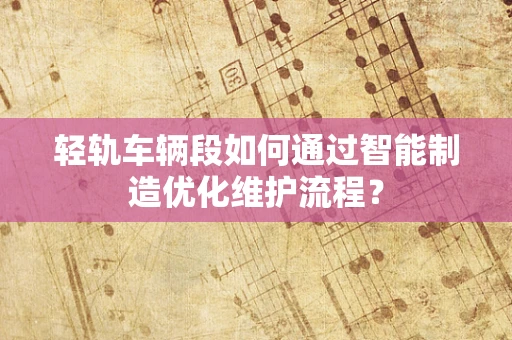 轻轨车辆段如何通过智能制造优化维护流程？