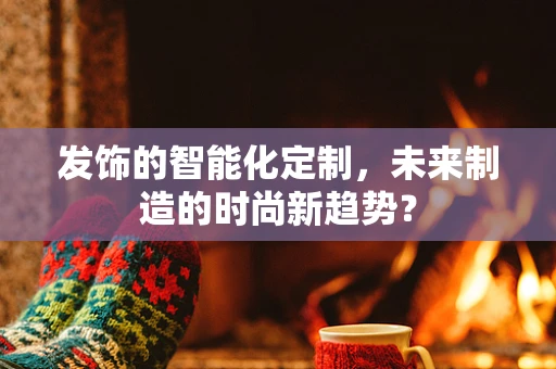 发饰的智能化定制，未来制造的时尚新趋势？