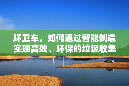 环卫车，如何通过智能制造实现高效、环保的垃圾收集？