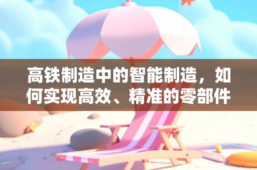 高铁制造中的智能制造，如何实现高效、精准的零部件生产？