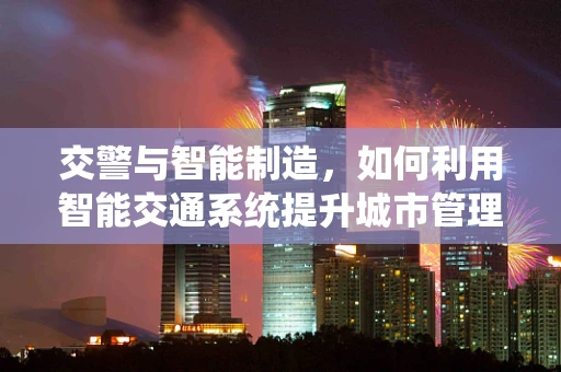 交警与智能制造，如何利用智能交通系统提升城市管理效率？