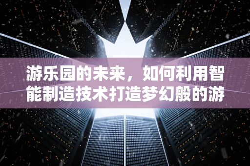 游乐园的未来，如何利用智能制造技术打造梦幻般的游乐体验？