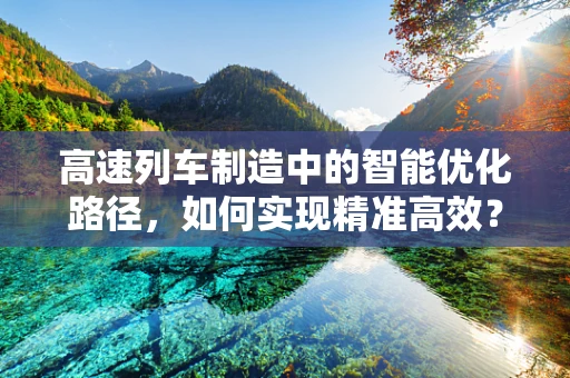 高速列车制造中的智能优化路径，如何实现精准高效？