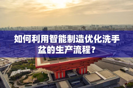 如何利用智能制造优化洗手盆的生产流程？