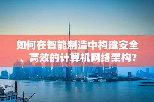 如何在智能制造中构建安全、高效的计算机网络架构？