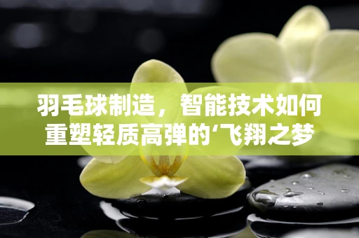 羽毛球制造，智能技术如何重塑轻质高弹的‘飞翔之梦’？