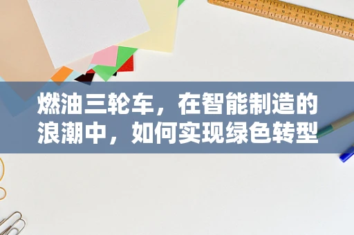 燃油三轮车，在智能制造的浪潮中，如何实现绿色转型？