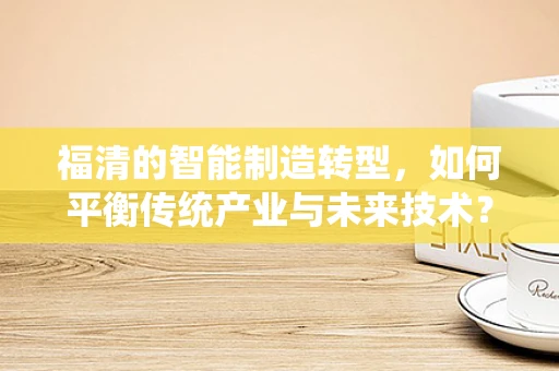 福清的智能制造转型，如何平衡传统产业与未来技术？