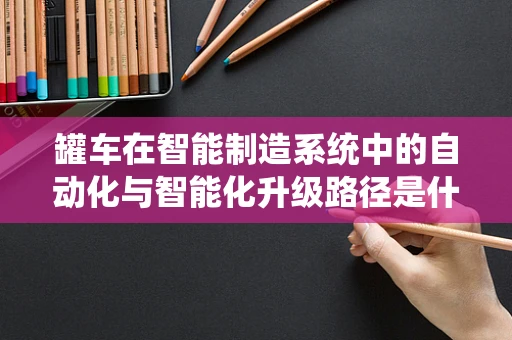 罐车在智能制造系统中的自动化与智能化升级路径是什么？