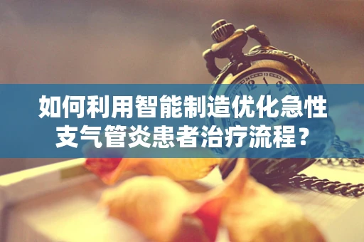 如何利用智能制造优化急性支气管炎患者治疗流程？
