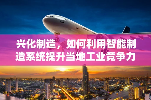 兴化制造，如何利用智能制造系统提升当地工业竞争力？