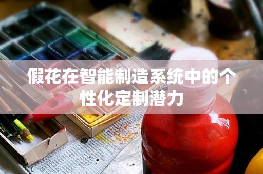 假花在智能制造系统中的个性化定制潜力