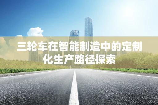 三轮车在智能制造中的定制化生产路径探索