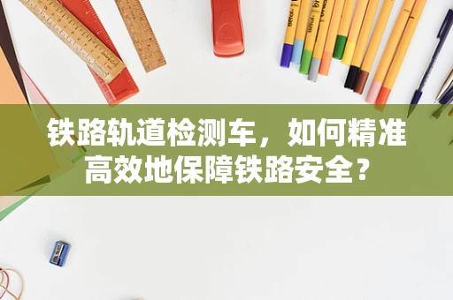 铁路轨道检测车，如何精准高效地保障铁路安全？