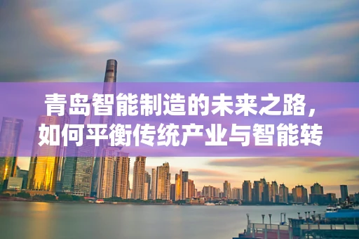 青岛智能制造的未来之路，如何平衡传统产业与智能转型的挑战？