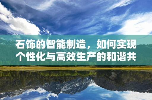 石饰的智能制造，如何实现个性化与高效生产的和谐共生？