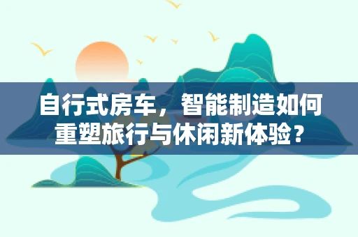 自行式房车，智能制造如何重塑旅行与休闲新体验？