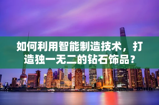 如何利用智能制造技术，打造独一无二的钻石饰品？