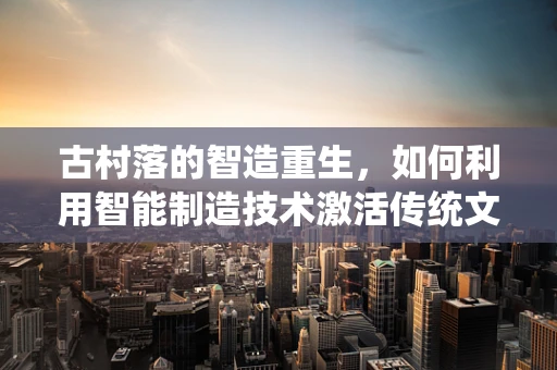 古村落的智造重生，如何利用智能制造技术激活传统文化的生命力？