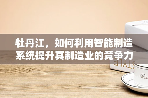 牡丹江，如何利用智能制造系统提升其制造业的竞争力？