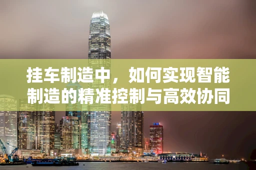 挂车制造中，如何实现智能制造的精准控制与高效协同？
