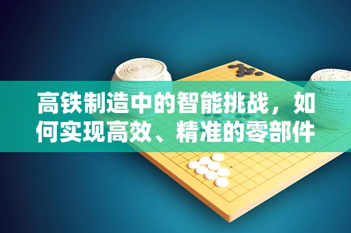 高铁制造中的智能挑战，如何实现高效、精准的零部件组装？