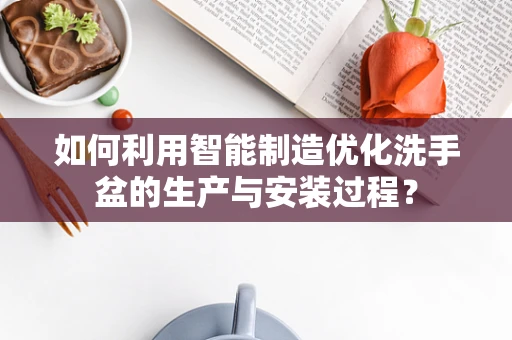 如何利用智能制造优化洗手盆的生产与安装过程？