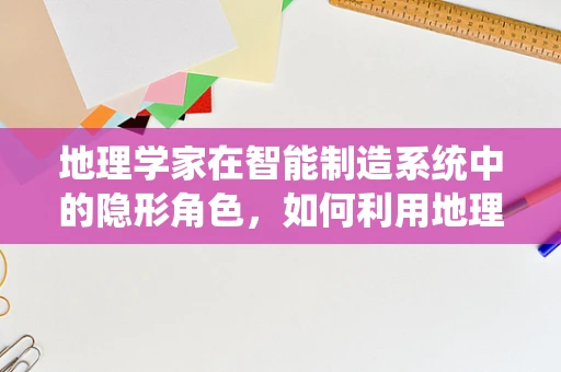 地理学家在智能制造系统中的隐形角色，如何利用地理知识优化生产布局？