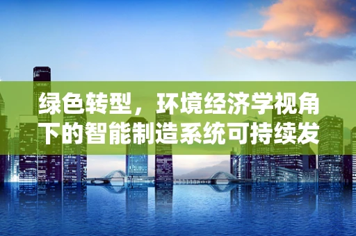 绿色转型，环境经济学视角下的智能制造系统可持续发展路径