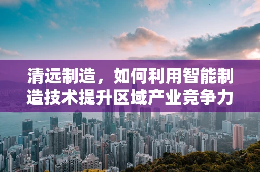 清远制造，如何利用智能制造技术提升区域产业竞争力？