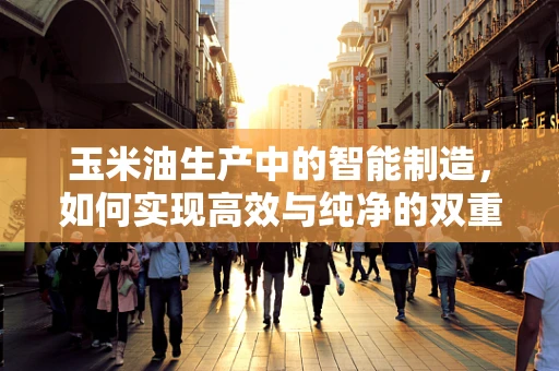 玉米油生产中的智能制造，如何实现高效与纯净的双重保障？