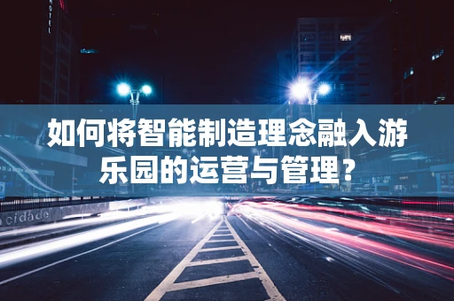如何将智能制造理念融入游乐园的运营与管理？