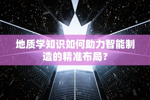 地质学知识如何助力智能制造的精准布局？