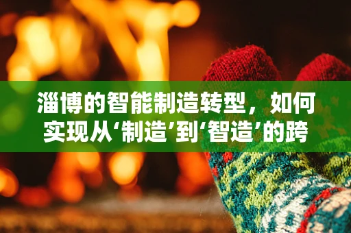 淄博的智能制造转型，如何实现从‘制造’到‘智造’的跨越？