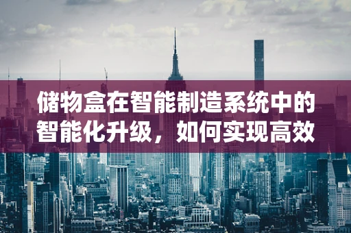 储物盒在智能制造系统中的智能化升级，如何实现高效管理与个性化定制？