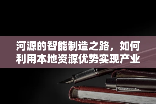 河源的智能制造之路，如何利用本地资源优势实现产业升级？