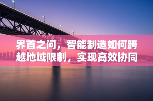 界首之问，智能制造如何跨越地域限制，实现高效协同？