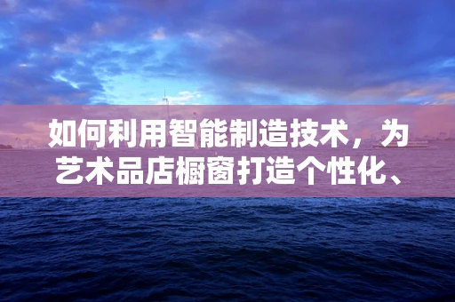 如何利用智能制造技术，为艺术品店橱窗打造个性化、互动性强的展示体验？