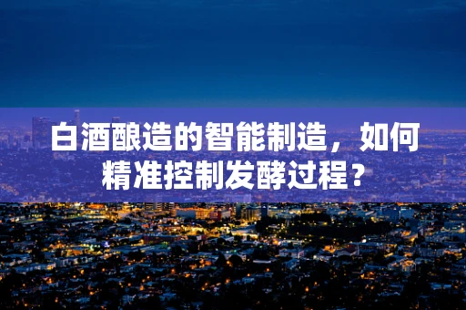 白酒酿造的智能制造，如何精准控制发酵过程？