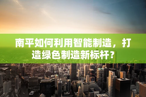 南平如何利用智能制造，打造绿色制造新标杆？