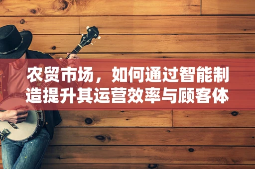 农贸市场，如何通过智能制造提升其运营效率与顾客体验？