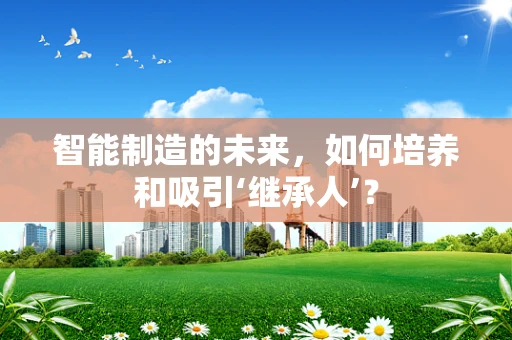智能制造的未来，如何培养和吸引‘继承人’？