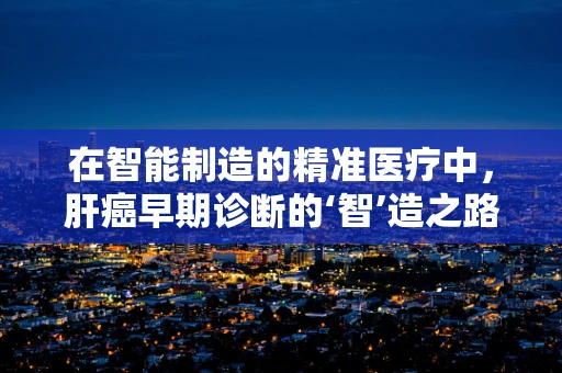 在智能制造的精准医疗中，肝癌早期诊断的‘智’造之路何在？